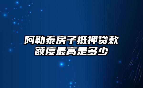 阿勒泰房子抵押贷款额度最高是多少