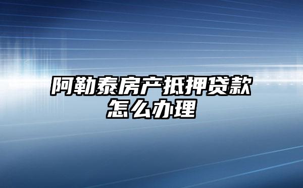 阿勒泰房产抵押贷款怎么办理