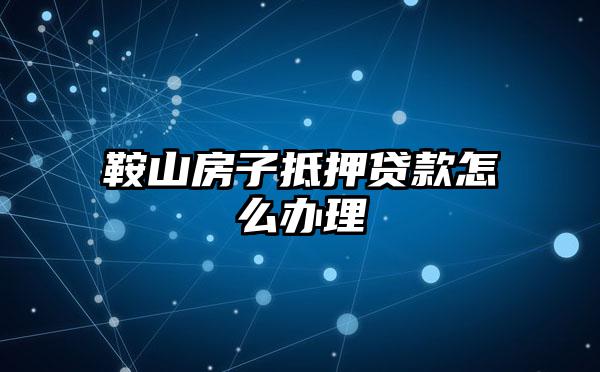 鞍山房子抵押贷款怎么办理