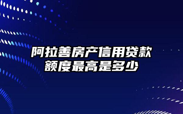 阿拉善房产信用贷款额度最高是多少