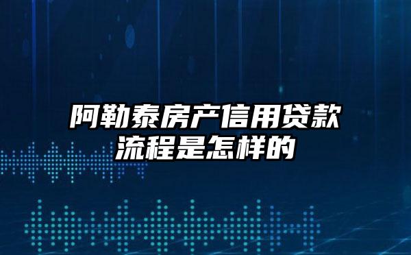 阿勒泰房产信用贷款流程是怎样的