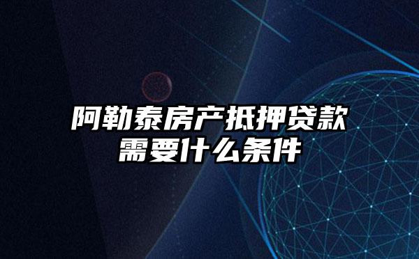 阿勒泰房产抵押贷款需要什么条件