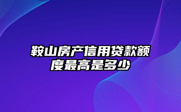 鞍山房产信用贷款额度最高是多少