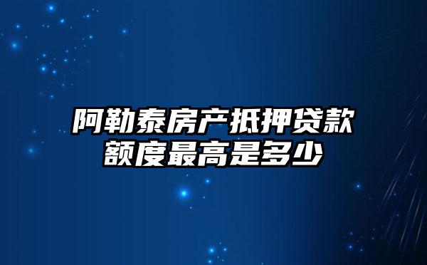 阿勒泰房产抵押贷款额度最高是多少