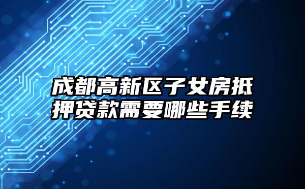 成都高新区子女房抵押贷款需要哪些手续