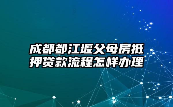成都都江堰父母房抵押贷款流程怎样办理