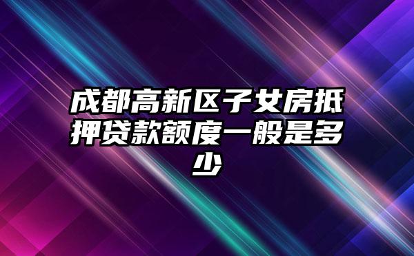 成都高新区子女房抵押贷款额度一般是多少