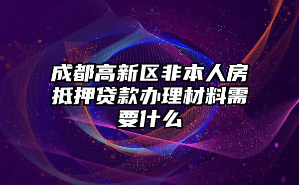 成都高新区非本人房抵押贷款办理材料需要什么