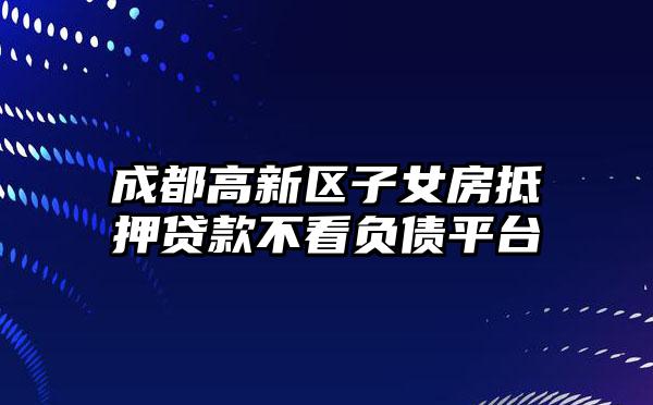 成都高新区子女房抵押贷款不看负债平台