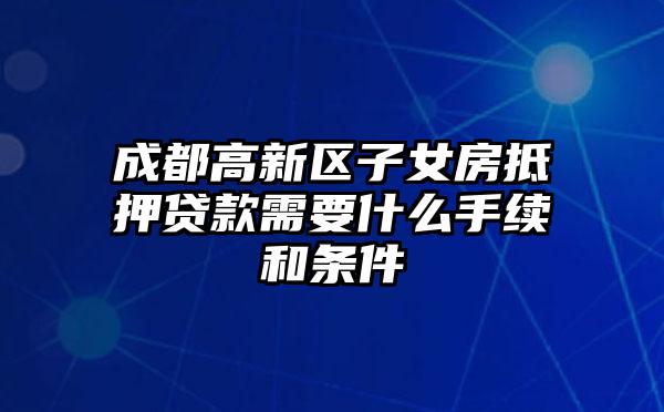 成都高新区子女房抵押贷款需要什么手续和条件