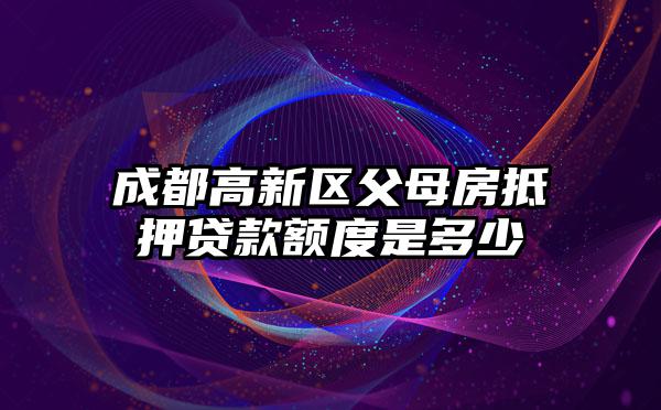成都高新区父母房抵押贷款额度是多少