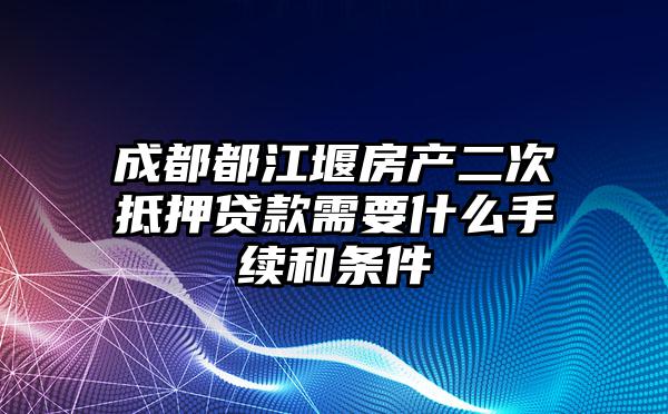 成都都江堰房产二次抵押贷款需要什么手续和条件