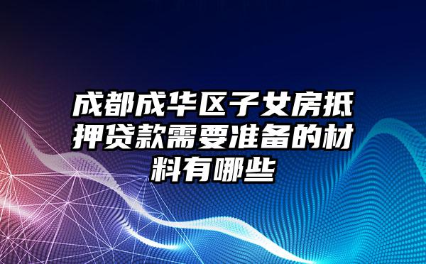 成都成华区子女房抵押贷款需要准备的材料有哪些