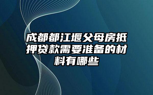 成都都江堰父母房抵押贷款需要准备的材料有哪些