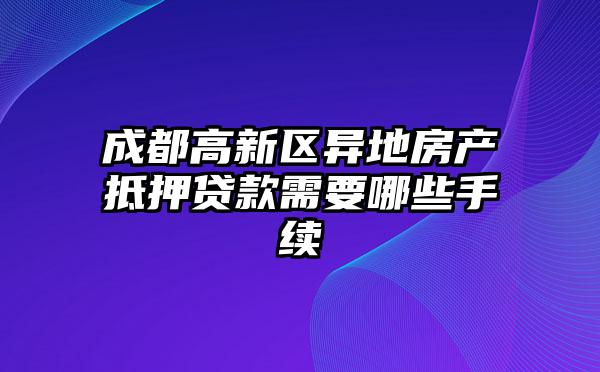成都高新区异地房产抵押贷款需要哪些手续