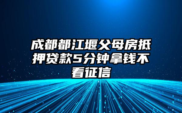 成都都江堰父母房抵押贷款5分钟拿钱不看征信