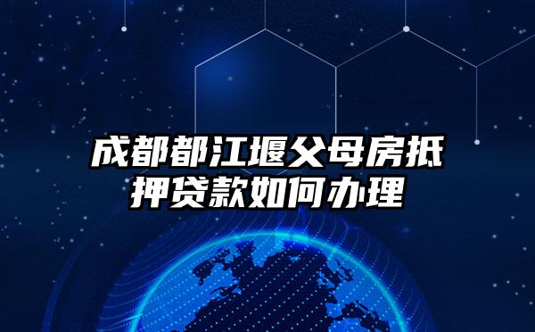 成都都江堰父母房抵押贷款如何办理