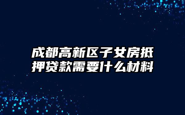 成都高新区子女房抵押贷款需要什么材料