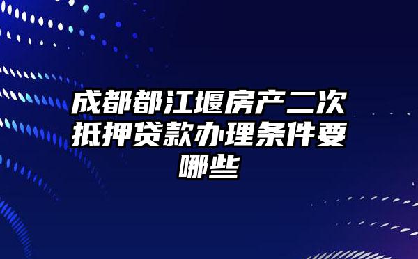成都都江堰房产二次抵押贷款办理条件要哪些