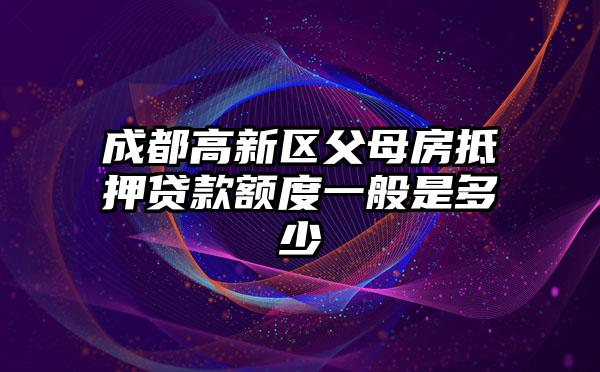成都高新区父母房抵押贷款额度一般是多少