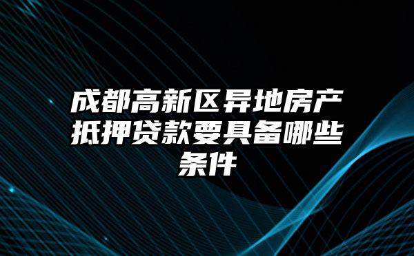 成都高新区异地房产抵押贷款要具备哪些条件