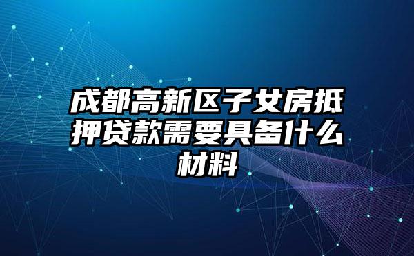 成都高新区子女房抵押贷款需要具备什么材料