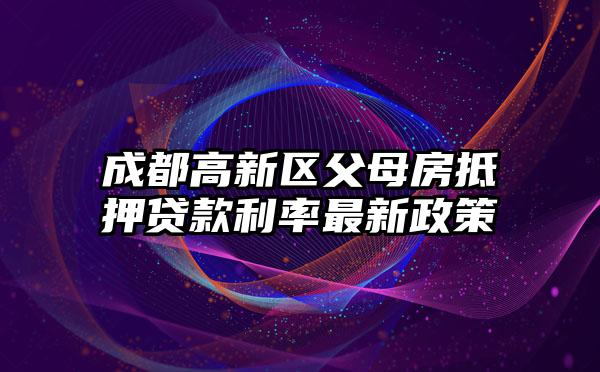 成都高新区父母房抵押贷款利率最新政策