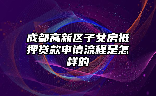成都高新区子女房抵押贷款申请流程是怎样的