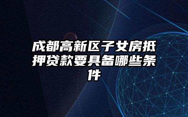 成都高新区子女房抵押贷款要具备哪些条件