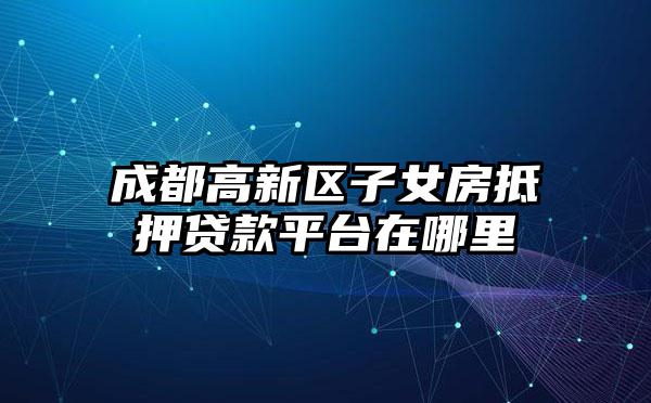 成都高新区子女房抵押贷款平台在哪里