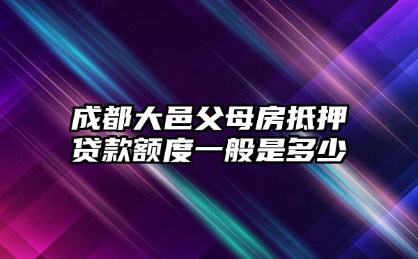 成都大邑父母房抵押贷款额度一般是多少
