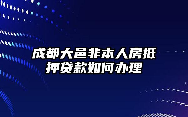 成都大邑非本人房抵押贷款如何办理