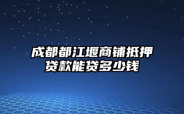 成都都江堰商铺抵押贷款能贷多少钱