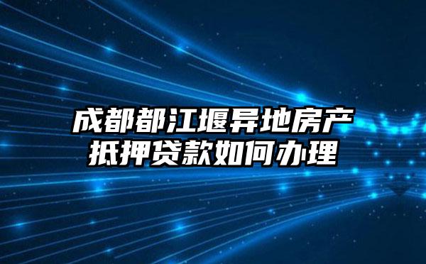 成都都江堰异地房产抵押贷款如何办理