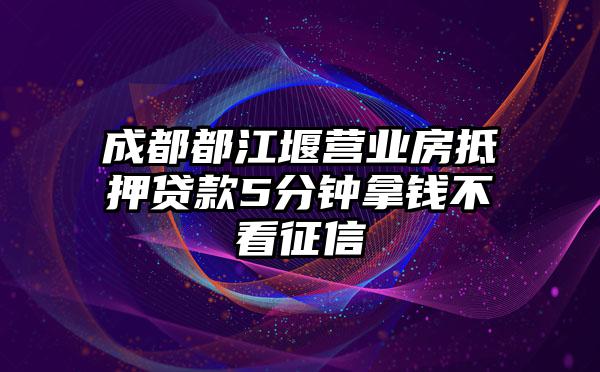 成都都江堰营业房抵押贷款5分钟拿钱不看征信