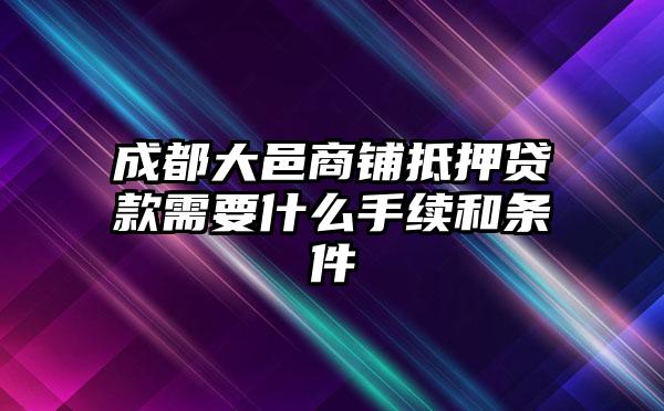 成都大邑商铺抵押贷款需要什么手续和条件