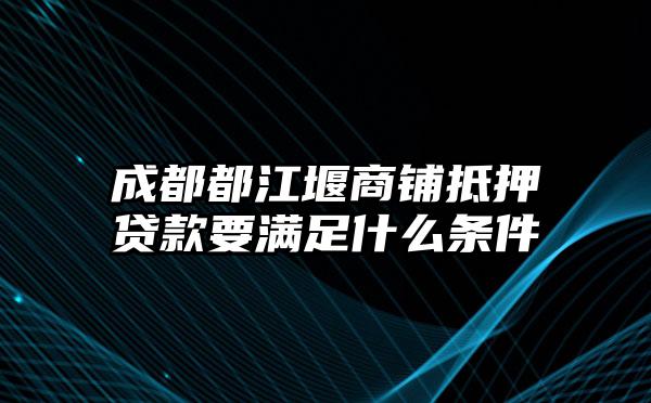 成都都江堰商铺抵押贷款要满足什么条件