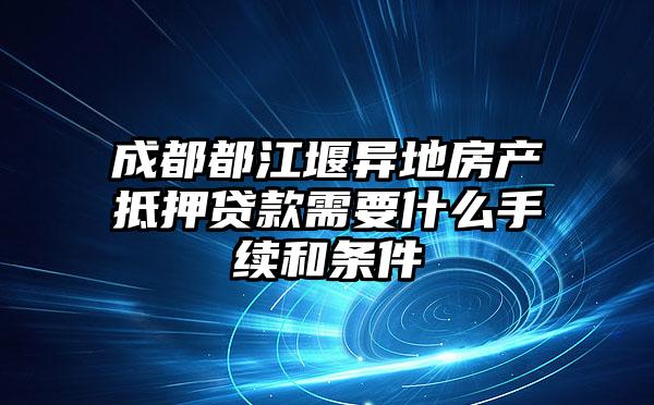 成都都江堰异地房产抵押贷款需要什么手续和条件