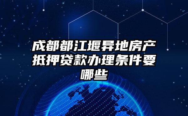 成都都江堰异地房产抵押贷款办理条件要哪些