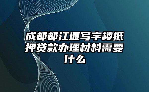 成都都江堰写字楼抵押贷款办理材料需要什么