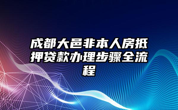 成都大邑非本人房抵押贷款办理步骤全流程
