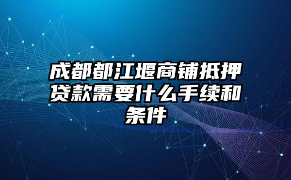 成都都江堰商铺抵押贷款需要什么手续和条件