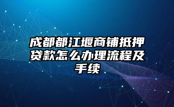 成都都江堰商铺抵押贷款怎么办理流程及手续