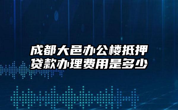 成都大邑办公楼抵押贷款办理费用是多少