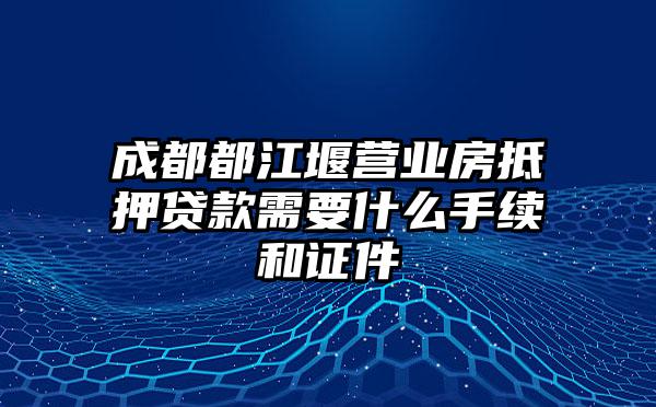 成都都江堰营业房抵押贷款需要什么手续和证件