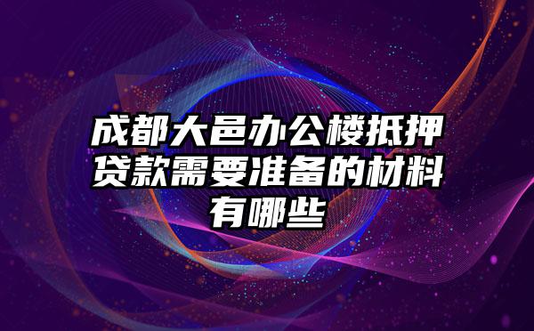 成都大邑办公楼抵押贷款需要准备的材料有哪些