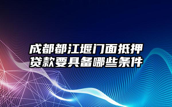 成都都江堰门面抵押贷款要具备哪些条件
