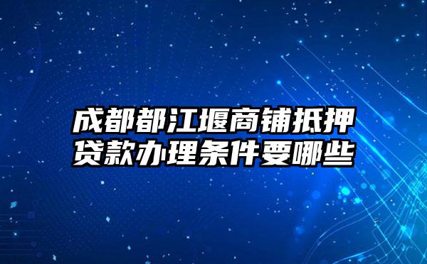 成都都江堰商铺抵押贷款办理条件要哪些