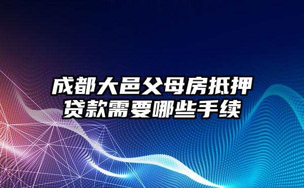 成都大邑父母房抵押贷款需要哪些手续