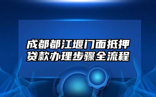成都都江堰门面抵押贷款办理步骤全流程